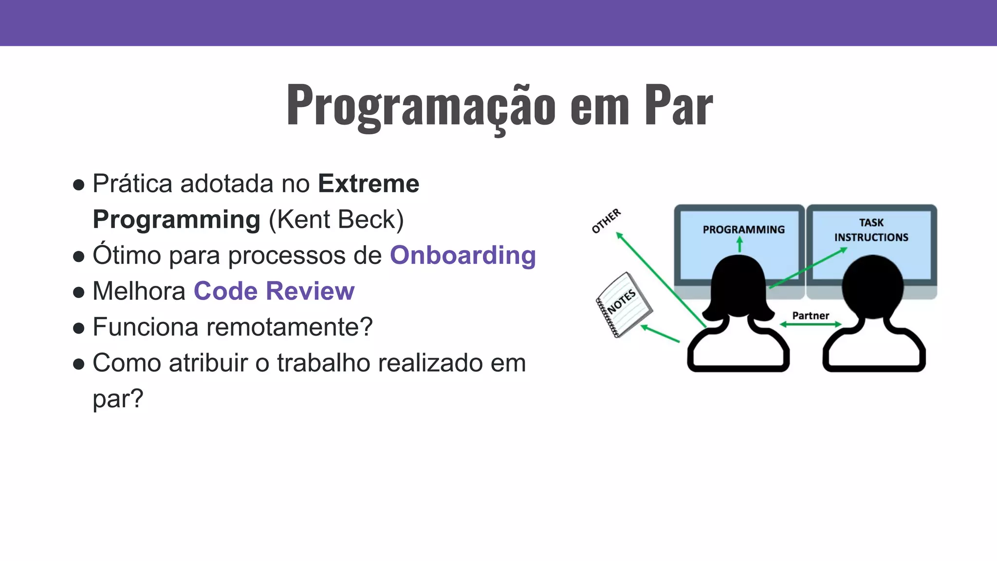 Programação em Par
● Prática adotada no Extreme
Programming (Kent Beck)
● Ótimo para processos de Onboarding
● Melhora Code Review
● Funciona remotamente?
● Como atribuir o trabalho realizado em
par?
 