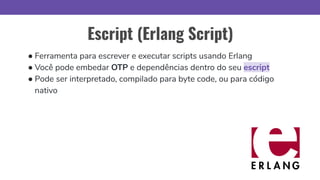 Escript (Erlang Script)
● Ferramenta para escrever e executar scripts usando Erlang
● Você pode embedar OTP e dependências dentro do seu escript
● Pode ser interpretado, compilado para byte code, ou para código
nativo
 