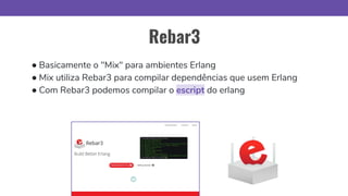 Rebar3
● Basicamente o "Mix" para ambientes Erlang
● Mix utiliza Rebar3 para compilar dependências que usem Erlang
● Com Rebar3 podemos compilar o escript do erlang
 