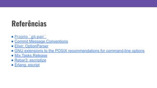 Referências
● Projeto `git-pair`
● Commit Message Conventions
● Elixir: OptionParser
● GNU extensions to the POSIX recommendations for command-line options
● Mix.Tasks.Release
● Rebar3: escriptize
● Erlang: escript
 