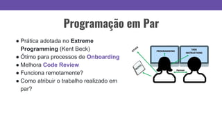 Programação em Par
● Prática adotada no Extreme
Programming (Kent Beck)
● Ótimo para processos de Onboarding
● Melhora Code Review
● Funciona remotamente?
● Como atribuir o trabalho realizado em
par?
 