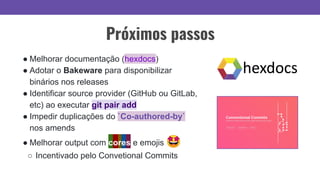 Próximos passos
● Melhorar documentação (hexdocs)
● Adotar o Bakeware para disponibilizar
binários nos releases
● Identificar source provider (GitHub ou GitLab,
etc) ao executar git pair add
● Impedir duplicações do `Co-authored-by`
nos amends
● Melhorar output com cores e emojis 🤩
○ Incentivado pelo Convetional Commits
 