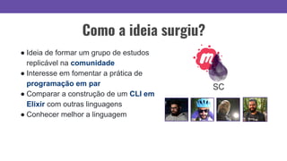 ● Ideia de formar um grupo de estudos
replicável na comunidade
● Interesse em fomentar a prática de
programação em par
● Comparar a construção de um CLI em
Elixir com outras linguagens
● Conhecer melhor a linguagem
Como a ideia surgiu?
 
