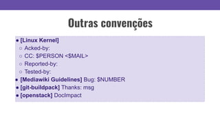 Outras convenções
● [Linux Kernel]
○ Acked-by:
○ CC: $PERSON <$MAIL>
○ Reported-by:
○ Tested-by:
● [Mediawiki Guidelines] Bug: $NUMBER
● [git-buildpack] Thanks: msg
● [openstack] DocImpact
 