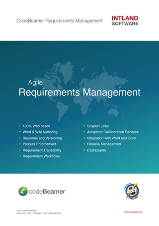 CodeBeamer Requirements Management




  !         Agile
  Requirements Management


  •   100% Web based                                •   Suspect Links
  •   Word & Wiki Authoring                         •   Advanced Collaboration Services
  •   Baselines and Versioning                      •   Integration with Word and Excel
  •   Process Enforcement                           •   Release Management
  •   Requirement Traceability                      •   Dashboards
  •   Requirement Workﬂows




© 2012 Intland Software.
Sales: (EU) +49-711-67400677, (US) 1-866-468-5210
                                                                               www.intland.com
 