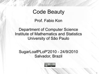 Code Beauty
           Prof. Fabio Kon

  Department of Computer Science
Institute of Mathematics and Statistics
        University of São Paulo


  SugarLoafPLoP'2010 - 24/9/2010
         Salvador, Brazil



                                          1
 
