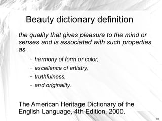 Beauty dictionary definition
the quality that gives pleasure to the mind or
senses and is associated with such properties
as
    –   harmony of form or color,
    –   excellence of artistry,
    –   truthfulness,
    –   and originality.


The American Heritage Dictionary of the
English Language, 4th Edition, 2000.
                                                 10
 