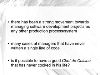 ●   there has been a strong movement towards
    managing software development projects as
    any other production process/system

●   many cases of managers that have never
    written a single line of code

●   is it possible to have a good Chef de Cuisine
    that has never cooked in his life?
                                                    12
 