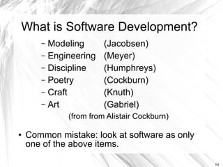 What is Software Development?
       – Modeling       (Jacobsen)
       – Engineering    (Meyer)
       – Discipline     (Humphreys)
       – Poetry         (Cockburn)
       – Craft          (Knuth)
       – Art            (Gabriel)
              (from from Alistair Cockburn)

●   Common mistake: look at software as only
    one of the above items.

                                               14
 