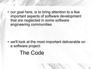 ●   our goal here, is to bring attention to a few
    important aspects of software development
    that are neglected in some software
    engineering communities



●   we'll look at the most important deliverable on
    a software project:

         The Code

                                                      15
 