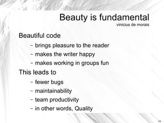 Beauty is fundamental
                                        vinicius de morais

Beautiful code
    –   brings pleasure to the reader
    –   makes the writer happy
    –   makes working in groups fun
This leads to
    –   fewer bugs
    –   maintainability
    –   team productivity
    –   in other words, Quality

                                                             16
 