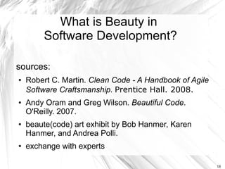 What is Beauty in
        Software Development?

sources:
●   Robert C. Martin. Clean Code - A Handbook of Agile
    Software Craftsmanship. Prentice Hall. 2008.
●   Andy Oram and Greg Wilson. Beautiful Code.
    O'Reilly. 2007.
●   beaute(code) art exhibit by Bob Hanmer, Karen
    Hanmer, and Andrea Polli.
●   exchange with experts

                                                         18
 