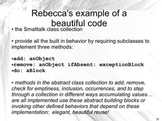 Rebecca's example of a
               beautiful code
●   the Smalltalk class collection

●provide all the built in behavior by requiring subclasses to
implement three methods:

●add: anObject
●remove: anObject ifAbsent: exceptionBlock

●do: aBlock




● methods in the abstract class collection to add, remove,
check for emptiness, inclusion, occurrences, and to step
through a collection in different ways accumulating values…
are all implemented use these abstract building blocks or
invoking other defined behaviors that depend on these
implementation; elegant, beautiful reuse!
                                                                20
 