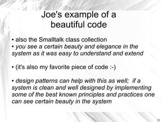 Joe's example of a
                beautiful code
● also the Smalltalk class collection
● you see a certain beauty and elegance in the

system as it was easy to understand and extend

●   (it's also my favorite piece of code :-)

●design patterns can help with this as well; if a
system is clean and well designed by implementing
some of the best known principles and practices one
can see certain beauty in the system

                                                      22
 