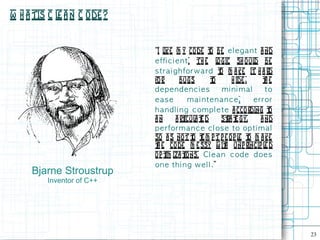 W h a tis C l a n C ode ?
             e


                            “I l m y co de t be e l e g a n t a nd
                                ike               o
                            e ffi c i e n t. Th e l gic sh o ul be
                                                      o             d
                            s t ra i g h forw a rd t m a ke it h a rd
                                                       o
                            fo r        bugs      to        h ide ,     te
                                                                         h
                            dependenc i es              mi ni mal        to
                            ease           mai ntenanc e,           e rror
                            h a n d l i n g c om p l e t e a cco rding t   o
                            an        a rt a t d
                                          icul e        st t gy,
                                                          ra e         a nd
                            p e rform a n c e c l os e to op t i m a l
                            so a s not t t m p t p e op l t m a ke
                                             o e               e o
                            t e co de m e ssy w it unp rincip l d
                             h                           h               e
                            op t iza t
                                 im       ions. Cl e a n c od e d oe s
                            on e t h i n g w e l l .”
     Bjarne Stroustrup
         Inventor of C++




                                                                               23
 