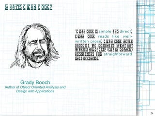 W h a tis C l a n C ode ?
             e



                                         “C l a n co de is s i m p l e a nd d i re c t.
                                             e
                                         C l a n co de re a d s l i k e w e l l -
                                            e
                                         w ri t te n p ros e . C l a n code ne ve r
                                                                   e
                                         obscure s t e de signe r's int nt but
                                                       h                    e
                                         ra t e r is ful o f crisp [cl a rl de fine d]
                                             h          l             e y
                                         a bst ct ns a nd s tra i g h forw a rd
                                               ra io
                                         l s o f co nt l ”
                                          ine            ro .




         Grady Booch
Author of Object Oriented Analysis and
       Design with Applications




                                                                                          24
 