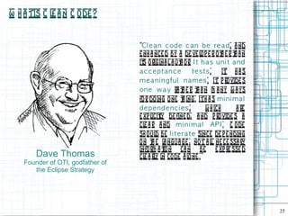 W h a tis C l a n C ode ?
             e


                                   “Cl e a n c od e c a n b e re ad , a nd
                                   e nh a nce d by a de ve l p e r o t e r t a n
                                                              o         h   h
                                   it origina l a ut or I t h a s u n i t a n d
                                     s               h .
                                   ac c eptanc e          tests.        It h a s
                                   m e a n i n g fu l n am e s . It p rovide s
                                   on e w a y ra t e r t a n m a ny w a ys
                                                      h     h
                                   fo r do ing o ne t ing. It h a s m i n i m a l
                                                      h
                                   dependenc i es,              w h ich      a re
                                   e xp l l de fine d, a nd p ro vide s a
                                         icity
                                   cl a r a nd m i n i m a l AP I . C ode
                                     e
                                   sh o ul be l i te ra t e since de p e nding
                                           d
                                   on t e l ngua ge , not a l ne ce ssa ry
                                         h a                      l
                                   info rm a t n ca n be e xp re sse d
                                              io
        Dave Thomas                cl a rl in code a l ne . ”
                                     e y                o
    Founder of OTI, godfather of
       the Eclipse Strategy




                                                                                    25
 