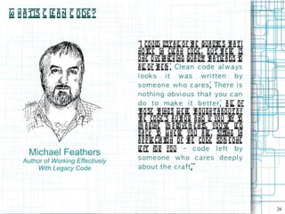 W h a tis C l a n C ode ?
             e


                                    “I co ul l a l o f t e qua l ie s t a t I
                                              d ist l       h        it    h
                                    no t  ice in cl a n code , but t e re is
                                                    e                   h
                                    one ove ra rch ing qua l y t a t l a ds t
                                                                it h    e       o
                                    a l o f t e m . Cl e a n c od e a l w a ys
                                        l     h
                                    l ook s i t w a s w ri t t e n b y
                                    s om e on e w h o c a re s . Th e re i s
                                    n ot h i n g obvi ou s t h a t you c a n
                                    d o t o m a k e i t b e tt e r. A l of  l
                                    t o se t ings w e re t o ugh t a bo ut by
                                      h        h              h
                                    t e co de 's a ut or a nd if you t t
                                      h                h ,                 ry o
                                    im a gine im p ro ve m e nt yo u're l d
                                                                  s,          e
                                    ba ck t w h e re you a re , siting in
                                              o                          t
                                    a p p re cia t n o f t e code som e one
                                                 io       h
                                    l ft fo r yo u – c od e l e ft b y
                                     e
     Michael Feathers
    Author of Working Effectively   s om e on e w h o c are s d e e p l y
         With Legacy Code           a b ou t th e c ra ft. ”




                                                                                    26
 