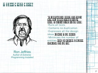 W h a tis C l a n C ode ?
             e


                              “In re ce ntye a rs I be gin, a nd ne a rl y
                              e nd, w it B e ck's rul s of sim p l
                                          h             e             e
                              co de . In p rio rit o rde r, sim p l code :
                                                 y                 e
                              •
                                R u n s al l t e s t s
                              •
                                Con ta i n s n o d u p l i c a t i on
                              •
                                E x p re s s e s al l t h e d e s i g n
                              i d e a s t a ta re in t e syst m
                                           h           h        e
                              •
                                Mi n i m i ze s th e n u m b e r of
                              e n t i ti e s such a s cl sse s, m e t o ds,
                                                         a             h
                              funct   ions, a nd t e l . ”
                                                   h ike



        Ron Jeffries
       Author of Extreme
      Programming Installed




                                                                              27
 