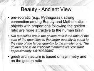 Beauty - Ancient View
●   pre-socratic (e.g., Pythagoras): strong
    connection among Beauty and Mathematics;
    objects with proportions following the golden
    ratio are more attractive to the human brain
●   two quantities are in the golden ratio if the ratio of the
    sum of the quantities to the larger quantity is equal to
    the ratio of the larger quantity to the smaller one. The
    golden ratio is an irrational mathematical constant,
    approximately 1.6180339887
●   greek architecture is based on symmetry and
    on the golden ratio

                                                                 3
 