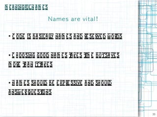 M e a ningful N a m e s

                          N a m e s are vi t a l !

 ●
     C ode is ba sica ly na m e s a nd re se rve d w o rds
                       l


 ●   C h o o sing go od na m e s t ke s t e butsa ve s
                                  a      im
 m o re t a n itt ke s
        h        a


 ●   N a m e s sh oul be e xp re ssive a nd sh o ul
                     d                             d
 a nsw e r que st ns
                 io


                                                             33
 