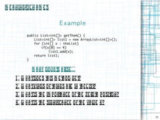 M e a ningful N a m e s


                              E xampl e

           public List<int[]> getThem() {
               List<int[]> list1 = new ArrayList<int[]>();
               for (int[] x : theList)
                   if(x[0] == 4)
                       list1.add(x);
               return list1;
           }


              M a ny do ubt a rise . . .
                           s
     1 . W h a tdoe s t is m e t od ge t
                       h       h        ?
     2 . W h a tkinds o f t ings a re in t e L ist
                           h              h       ?
     3. W h a tis t e im p ort nce of t e ze rot p osit
                  h          a         h        h     ion?
     4. W h a tis t e significa nce o f t e va l 4?
                  h                     h       ue

                                                             35
 