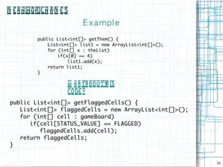 M e a ningful N a m e s
                            E xampl e
           public List<int[]> getThem() {
               List<int[]> list1 = new ArrayList<int[]>();
               for (int[] x : theList)
                   if(x[0] == 4)
                       list1.add(x);
               return list1;
           }

                      W h a ta bo utt is
                                    h
                      code ?
 public List<int[]> getFlaggedCells() {
    List<int[]> flaggedCells = new ArrayList<int[]>();
    for (int[] cell : gameBoard)
       if(cell[STATUS_VALUE] == FLAGGED)
          flaggedCells.add(cell);
    return flaggedCells;
 }


                                                             36
 