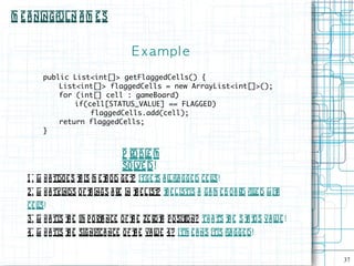M e a ningful N a m e s


                                      E xampl e
        public List<int[]> getFlaggedCells() {
            List<int[]> flaggedCells = new ArrayList<int[]>();
            for (int[] cell : gameBoard)
                if(cell[STATUS_VALUE] == FLAGGED)
                    flaggedCells.add(cell);
            return flaggedCells;
        }


                                   P robl m
                                          e
                                   sol d!
                                       ve
   1 . W h a tdo e s t is m e t o d ge t Itge t a l fl gge d ce ls!
                      h        h       ?      s l a             l
   2 . W h a tkinds o f t ings a re in t e L ist t e L istis a ga m e B oa rd file d w it
                         h              h       ? h                             l       h
   ce ls!
       l
   3. W h a tis t e im p o rt nce of t e ze rot p osit n? Th a t t e S t t Va l !
                h            a       h         h     io        's h    a us    ue
   4. W h a tis t e significa nce o f t e va l 4? Itm e a ns itis fl gge d!
                h                      h      ue                    a


                                                                                            37
 