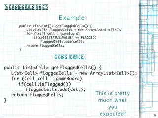 M e a ningful N a m e s

                            E xampl e
       public List<int[]> getFlaggedCells() {
           List<int[]> flaggedCells = new ArrayList<int[]>();
           for (int[] cell : gameBoard)
               if(cell[STATUS_VALUE] == FLAGGED)
                   flaggedCells.add(cell);
           return flaggedCells;
       }

                          G oing furt e r . .
                                     h .

public List<Cell> getFlaggedCells() {
   List<Cell> flaggedCells = new ArrayList<Cell>();
   for (Cell cell : gameBoard)
      if(cell.isFlagged())
         flaggedCells.add(cell);
   return flaggedCells;            Th i s i s p re t ty
}                                   muc h wh at
                                                      you
                                                 e x p e c te d !   38
 
