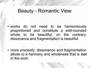 Beauty - Romantic View

●   works do not need to be harmoniously
    proportioned and constitute a well-rounded
    whole to be beautiful; on the contrary,
    dissonance and fragmentation is beautiful

●   more precisely: dissonance and fragmentation
    allude to a harmony and wholeness that is not
    in the work

                                                    4
 