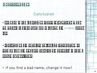 M e a ningful N a m e s


                             Con c l u s i on

●   itis e a sy t sa y t a tna m e s sh oul re ve a l int nt W h a t
                o      h                   d            e .
w e w a ntt im p re ss up o n yo u is t a tw e a re s e rio us a bo ut
          o                           h
t is
h


●   sh o rtna m e s a re ge ne ra ly be te r t a n l nge r o ne s, so
                                  l     t h         o
l ng a s t e y a re cl a r (do notp ro m o t obscurit t sa ve a
 o       h            e                    e        y o
co up l o f ke yst ke s)
       e         ro


●
     i f you fi n d a b a d n a m e , c h a n g e i t n ow !
                                                                         40
 