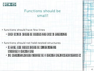 F unct
         ions

                            Fu n c ti on s s h ou l d b e
                                       smal l !


●
    fu n c t i on s s h ou l d h a ve fe w l i n e s
      ●   e a ch of t e m sh oul be o bvio us a nd e a sy t unde rst nd
                     h          d                          o       a


●
    fu n c t i on s s h ou l d n ot h ol d n e s te d s t ru c t u re s
      ●   if, w h il , e l bl cks sh o ul be st igh t
                    e se o               d    ra     forw a rd
          (p roba bl a funct ca l)
                    y       ion  l
      ●   t e condit na l sh oul p roba bl be a funct n ca l t a te nca p sul t s it
          h         io          d         y          io     lh               a e




                                                                                       42
 