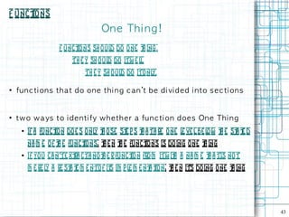F unct
     ions
                                     On e Th i n g !
                    F unct
                         ions sh oul do one t ing.
                                    d       h
                         Th e y sh oul do itw e l.
                                      d          l
                              Th e y sh o ul do itonl
                                            d        y.

●
    fu n c ti on s t h a t d o on e t h i n g c an 't b e d i vi d e d i n t o s e c t i on s


●
    t w o w a ys t o i d e n t i fy w h e th e r a fu n c t i on d oe s On e Th i n g
     ●   if a funct do e s onl t ose st p s t a ta re one l ve l be l w t e st t d
                  ion         y h      e    h              e         o h     a e
         na m e of t e funct
                   h        ions, t e n t e funct ns is do ing one t ing
                                  h     h       io                  h
     ●   If you ca n'te xt cta no t e r funct n from itw it a na m e t a tis no t
                         ra       h         io             h         h
         m e re l a re st t m e ntof it im p l m e nt t
                 y       a e           s      e      a ion, t e n it doing o ne t ing
                                                            h      's           h




                                                                                                43
 