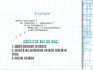 E xampl e

    public void pay() {
        for (Employee e : employees) {
            if (e.isPayday()) {
                Money pay = e.calculatePay();
                e.deliverPay(pay);
            }
        }
    }

             Itdoe s m ore t a n one t ing. . .
                           h          h
1 . itl op s ove r a l t e e m p l e s
       o              lh          oye
2 . ch e cks t se e w h e t e r e a ch e m p l e ough tt be
              o            h                  oye       o
p a ye d
3. p a ys t e e m p l ye e
          h          o



                                                              44
 