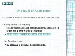 F unct
     ions


                         On e l e ve l of Ab s t ra c t i on

●
    s t a t e m e n t s w i th i n a fu n c t i on s h ou l d b e a l l i n th e s a m e l e ve l


●
    m i x i n g l e ve l s i s c on fu s i n g
      ●   o nce de t il a re m ixe d w it e sse nt l conce p t m ore a nd m ore
                    a s                 h        ia           s,
          de t il t nd t a ccre t w it in t e funct
              a s e     o       e     h   h       ions
      ●   it t e firstst p t a rds t e cre a t of big funct
           's h         e ow        h        ion           ions!


●
    t h e St e p d ow n ru l e
      ●   w e w a ntcode t re a d l a t -do w n na rra t
                         o         ike op              ive




                                                                                                    46
 