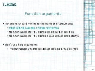 F unct
     ions


                          Fu n c ti on a rg u m e n t s

●
    fu n c ti on s s h ou l d m i n i m i ze t h e n u m b e r of a rg u m e n ts
     ●   a rgum e nt a re h a rd from a t st p o into f vie w
                    s                   e ing
     ●   t o m a ny a rgum e nt = t e funct doe s m o re t a n o ne t ing
         o                    s h         ion             h         h
     ●   t o m a ny a rgum e nt = t e funct is use d in m a ny diffe re ntw a ys
         o                    s h         ion


●
    d on 't u s e fl ag arg u m e n t s
     ●   itloudl p ro cl im s t a tt e funct
                y       a     h     h       ions is doing m o re t a n one t ing
                                                                 h          h




                                                                                    47
 