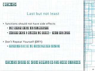 F unct
     ions


                             L as t b u t n ot l e a s t

●
    fu n c ti on s s h ou l d n ot h a ve s i d e e ffe c t s
     ●   t e y usua ly cre a t t m p ora l co up l
         h          l         e e                 ing
     ●
         itsh o ul cre a t a e ffe cton t e obj ctor re t so m e t ing
                  d       e              h    e         urn       h


●
    Don 't R e p e a t You rs e l f (DR Y)
     ●   dup l t n m a y be t e rooto f a l e vil in soft a re
              ica io         h             l            w




    functions sh o ul be sh ort w e l na m e d a nd nice l orga nize d
                     d         ,     l                    y

                                                                         48
 