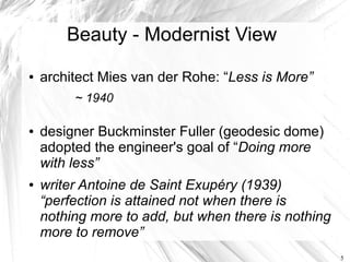 Beauty - Modernist View
●   architect Mies van der Rohe: “Less is More”
         ~ 1940

●   designer Buckminster Fuller (geodesic dome)
    adopted the engineer's goal of “Doing more
    with less”
●   writer Antoine de Saint Exupéry (1939)
    “perfection is attained not when there is
    nothing more to add, but when there is nothing
    more to remove”
                                                     5
 