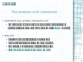 C o m m e nt
           s


             Th e p rob l e m w i th c om m e n t s

●
    c om m e n t s are , a t b e s t , n e c e s s ary e vi l
     ●   t e p ro p e r use o f com m e nt is t co m p e nsa t for our fa il
          h                              s     o              e             ure t
                                                                                o
         e xp re ss o urse l in code ; no t t a tI use d t e w ord failure; I m e a ntit
                            f             e h            h


●
    th ey l i e!
     ●   p ro gra m m e rs ca n'tre a l ica ly m a int in t e m
                                       ist l         a h
     ●   co m m e nt do n'ta l a ys folow t e code ch a nge s
                    s         w        l  h
     ●   t e y re quire a m a int na nce e ffo rtt a tt ke s t e
          h                     e                h     a      im
     ●   t h ca n o nl be found in o ne p l ce : t e code
          rut         y                    a      h




                                                                                           50
 