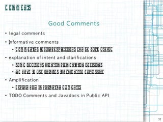 C o m m e nt
           s


                                Good Com m e n ts
●
    l e g a l c om m e n t s
●
    in form a ti ve c om m e n t s
      ●   C o m m e nt re gul r e xp re ssions ca n be quit use ful
                     ing     a                            e
●
    e x p l an at i on of i n t e n t an d c l a ri fi c at i on s
      ●   som e de cisions a re n'tim p l m e nt t de cisions
                                         e     a ion
      ●   w e h a ve t use l rie s t a ta re n'tso e xp re ssive
                      o     ibra    h
●
    Am p l i fi c a ti on
      ●   e xp l in h ow im p o rt nta n e l m e ntis
                a                a          e
●
    TODO Com m e n t s an d J avad oc s i n P u b l i c AP I




                                                                      52
 