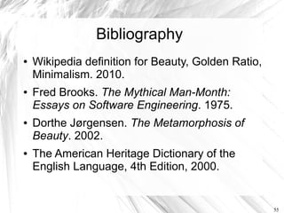 Bibliography
●   Wikipedia definition for Beauty, Golden Ratio,
    Minimalism. 2010.
●   Fred Brooks. The Mythical Man-Month:
    Essays on Software Engineering. 1975.
●   Dorthe Jørgensen. The Metamorphosis of
    Beauty. 2002.
●   The American Heritage Dictionary of the
    English Language, 4th Edition, 2000.


                                                     55
 