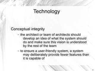 Technology


Conceptual integrity
    –   the architect or team of architects should
          develop an idea of what the system should
          do and make sure this vision is understood
          by the rest of the team
    –   to ensure a user-friendly system, a system
          may deliberately provide fewer features than
          it is capable of


                                                         9
 