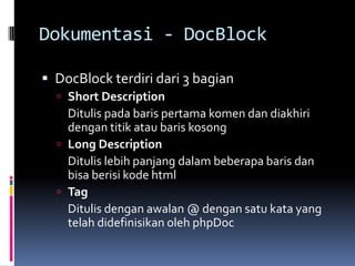 Dokumentasi - DocBlock
 DocBlock terdiri dari 3 bagian
 Short Description
Ditulis pada baris pertama komen dan diakhiri
dengan titik atau baris kosong
 Long Description
Ditulis lebih panjang dalam beberapa baris dan
bisa berisi kode html
 Tag
Ditulis dengan awalan @ dengan satu kata yang
telah didefinisikan oleh phpDoc
 