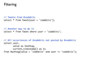Filtering


// Tweets from @codebits
select * from Tweet(user = 'codebits');



// Another way to do it
select * from Tweet where user = 'codebits';



// All occurrences of #codebits not posted by @codebits
select user,
       value as hashtag,
       current_timestamp() as ts
from Hashtag(value = 'codebits' and user != 'codebits');
 