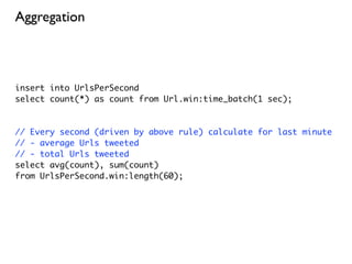 Aggregation



insert into UrlsPerSecond
select count(*) as count from Url.win:time_batch(1 sec);



// Every second (driven by above rule) calculate for last minute
// - average Urls tweeted
// - total Urls tweeted
select avg(count), sum(count)
from UrlsPerSecond.win:length(60);
 