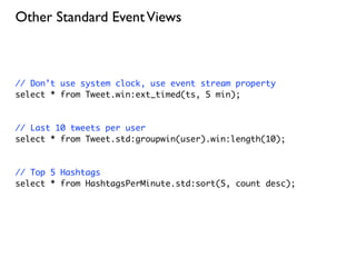 Other Standard Event Views



// Don’t use system clock, use event stream property
select * from Tweet.win:ext_timed(ts, 5 min);



// Last 10 tweets per user
select * from Tweet.std:groupwin(user).win:length(10);



// Top 5 Hashtags
select * from HashtagsPerMinute.std:sort(5, count desc);
 