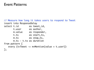 Event Patterns



// Measure how long it takes users to respond to Tweet
insert into ResponseDelay
select t.id        as tweet_id,
       t.user      as author,
       m.value     as responder,
       t.ts        as start_ts,
       m.ts        as stop_ts,
       m.ts - t.ts as duration
from pattern [
	 every (t=Tweet -> m=Mention(value = t.user))
];
 