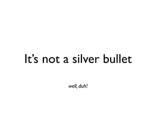 It’s not a silver bullet
         well, duh!
 
