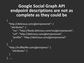 Google Social Graph API endpoint descriptions are not as complete as they could be{    "http://delicious.com/glennjonesnet": {       "attributes": {          "rss": "http://feeds.delicious.com/rss/glennjonesnet",          "url": "http://delicious.com/glennjonesnet",          "profile": "http://delicious.com/glennjonesnet"        } },    "http://huffduffer.com/glennjones": {         "attributes": {     } },  ...
