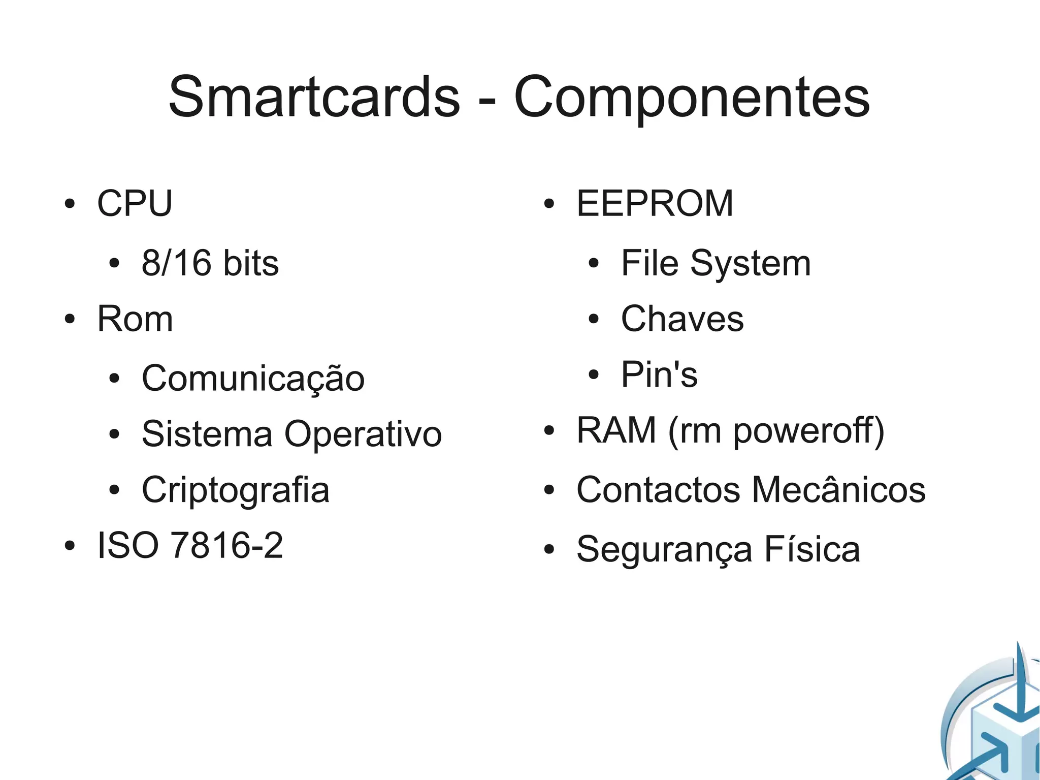 Smartcards - Componentes
●   CPU                     ●   EEPROM
    ●   8/16 bits               ●   File System
●   Rom                         ●   Chaves
    ●   Comunicação             ●   Pin's
    ●   Sistema Operativo   ●   RAM (rm poweroff)
    ●   Criptografia        ●   Contactos Mecânicos
●   ISO 7816-2              ●   Segurança Física
 